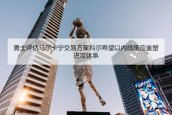 勇士评估马尔卡宁交易方案科尔希望以内线策应重塑进攻体系